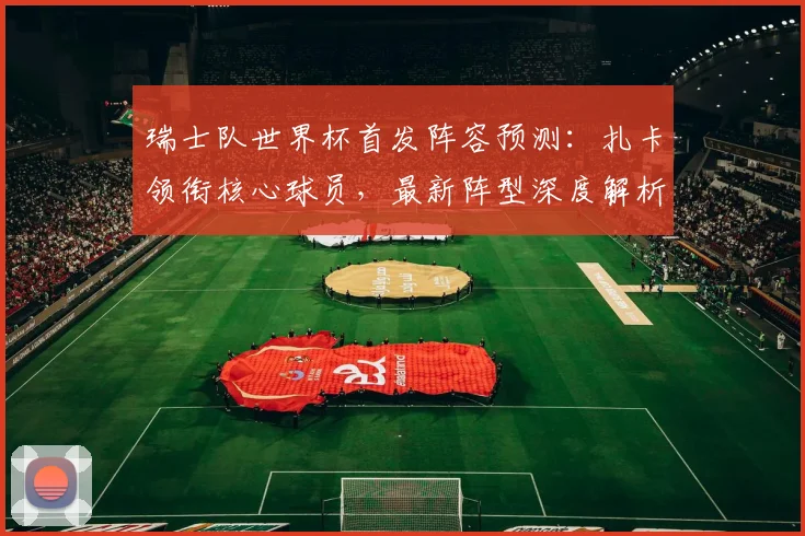 瑞士队世界杯首发阵容预测:扎卡领衔核心球员,最新阵型深度解析