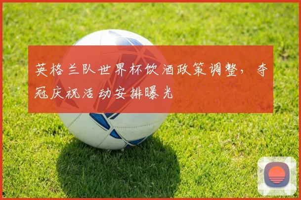 英格兰队世界杯饮酒政策调整,夺冠庆祝活动安排曝光