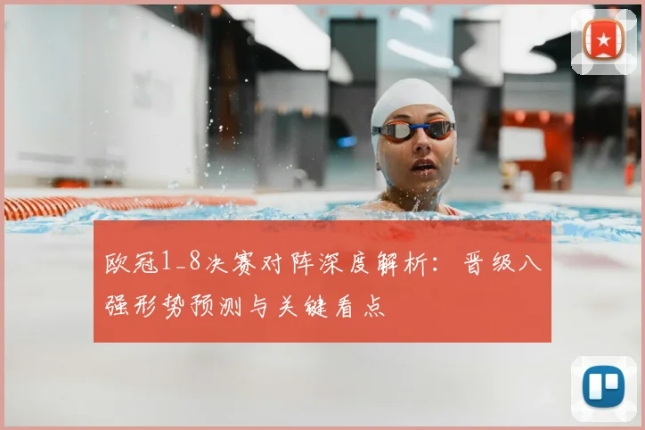 欧冠1_8决赛对阵深度解析：晋级八强形势预测与关键看点