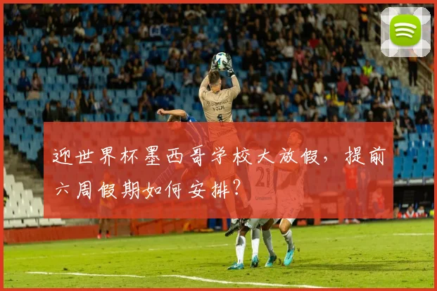 迎世界杯墨西哥学校大放假，提前六周假期如何安排？