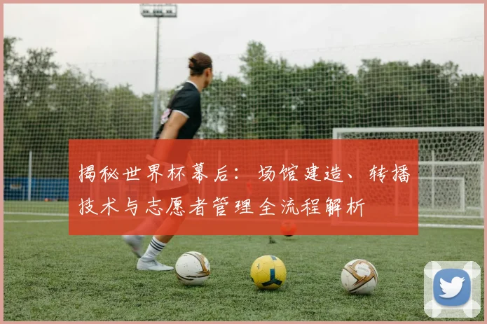 揭秘世界杯幕后:场馆建造、转播技术与志愿者管理全流程解析