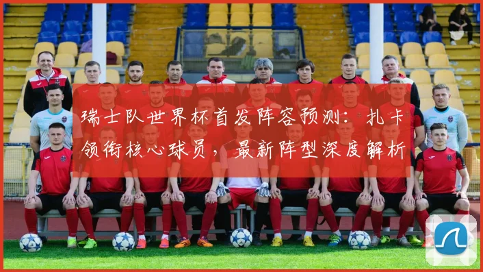 瑞士队世界杯首发阵容预测：扎卡领衔核心球员，最新阵型深度解析